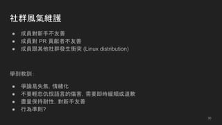 社群風氣維護
● 成員對新手不友善
● 成員對 PR 貢獻者不友善
● 成員跟其他社群發生衝突 (Linux distribution)
學到教訓：
● 爭論易失焦，情緒化
● 不要輕忽仇恨語言的傷害，需要即時緩頰或道歉
● 盡量保持耐性，對新手友善
● 行為準則?
30
 