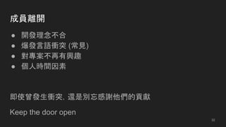 成員離開
● 開發理念不合
● 爆發言語衝突 (常見)
● 對專案不再有興趣
● 個人時間因素
即使曾發生衝突，還是別忘感謝他們的貢獻
Keep the door open
32
 