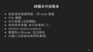 跨國合作挑戰多
● 語言造成溝通障礙 – 用 code 溝通
● I18n 議題
● 文化差異 (注意禮貌)
● 來自世界各國, 各行各業的「人」
● Version control systems
● 讀懂別人的code，並且修改
● 外國人也想參加我們的專案!
37
 