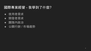 國際專案經營 - 我學到了什麼?
● 使用者需求
● 開發者需求
● 團隊內政治
● 公關行銷 / 市場趨勢
4
 
