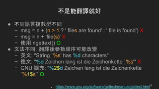 不是能翻譯就好
● 不同語言複數型不同
− msg = n + (n > 1 ? ' files are found' : ' file is found') X
− msg = n + 'file(s)' X
− 使用 ngettext() O
● 文法不同，翻譯後參數順序可能改變
− 英文: "String `%s' has %d characters"
− 德文: "%d Zeichen lang ist die Zeichenkette `%s'" X
− GNU 擴充: "%2$d Zeichen lang ist die Zeichenkette
`%1$s'" O
● https://www.gnu.org/software/gettext/manual/gettext.html8
 