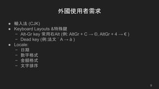 外國使用者需求
● 輸入法 (CJK)
● Keyboard Layouts &特殊鍵
− Alt-Gr key 常用右Alt (例: AltGr + C → ©, AltGr + 4 → € )
− Dead key (例:法文 ` A → à )
● Locale:
− 日期
− 數字格式
− 金額格式
− 文字排序
9
 