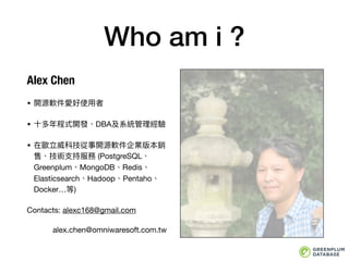 Who am i ?
Alex Chen
• 開源軟件愛好使⽤用者

• ⼗十多年年程式開發、DBA及系統管理理經驗

• 在歐立威科技從事開源軟件企業版本銷
售、技術⽀支持服務 (PostgreSQL、
Greenplum、MongoDB、Redis、
Elasticsearch、Hadoop、Pentaho、
Docker…等)

Contacts: alexc168@gmail.com

alex.chen@omniwaresoft.com.tw
 