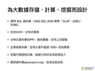 為⼤大數據存儲、計算、挖掘⽽而設計
• 標準 SQL 資料庫：ANSI SQL 2008 標準、OLAP、JDBC/
ODBC

• ⽀支持ACID、分佈式事務

• 分佈式資料庫(MPP)：線性擴展，⽀支持上百節點

• 企業級資料庫：全球⼤大客⼾戶超過 1000+ 安裝集群

• 百萬⾏行行開源程式碼，超過10年年的全球研發投入

• 開源資料庫(greenplum.org)，良性⽣生態系統
 
