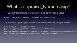 What is appraise_type=imasig?
• Use digital signature of the hash of a ﬁle as the “good” value
• Store the digital signature in the xattr (extended attribute) of the ﬁle
# evmctl ima_sign -a sha256 -k privkey.pem /usr/bin/runc
# getfattr -m "." -d /usr/bin/runc
getfattr: Removing leading '/' from absolute path names
# file: usr/bin/runc
security.ima=0sAwIEH+VEdQEAkN3YSXNhBLf...UJQ8tk7...LhYUZVy5wmEmtBXSkBHP9yTZFg==
security.selinux="system_u:object_r:container_runtime_exec_t:s0"
 