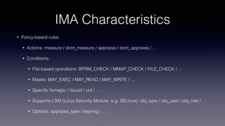 IMA Characteristics
• Policy-based rules
• Actions: measure / dont_measure / appraise / dont_appraise / …
• Conditions:
• File-based operations: BPRM_CHECK / MMAP_CHECK / FILE_CHECK / …
• Masks: MAY_EXEC / MAY_READ / MAY_WRITE / …
• Speciﬁc fsmagic / fsuuid / uid / …
• Supports LSM (Linux Security Module, e.g. SELinux): obj_type / obj_user / obj_role / …
• Options: appraise_type / keyring / …
 