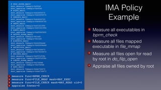 # PROC_SUPER_MAGIC
dont_measure fsmagic=0x9fa0
dont_appraise fsmagic=0x9fa0
# SYSFS_MAGIC
dont_measure fsmagic=0x62656572
dont_appraise fsmagic=0x62656572
# DEBUGFS_MAGIC
dont_measure fsmagic=0x64626720
dont_appraise fsmagic=0x64626720
# TMPFS_MAGIC
dont_measure fsmagic=0x01021994
dont_appraise fsmagic=0x01021994
# RAMFS_MAGIC
dont_appraise fsmagic=0x858458f6
# DEVPTS_SUPER_MAGIC
dont_measure fsmagic=0x1cd1
dont_appraise fsmagic=0x1cd1
# BINFMTFS_MAGIC
dont_measure fsmagic=0x42494e4d
dont_appraise fsmagic=0x42494e4d
# SECURITYFS_MAGIC
dont_measure fsmagic=0x73636673
dont_appraise fsmagic=0x73636673
# SELINUX_MAGIC
dont_measure fsmagic=0xf97cff8c
dont_appraise fsmagic=0xf97cff8c
# CGROUP_SUPER_MAGIC
dont_measure fsmagic=0x27e0eb
dont_appraise fsmagic=0x27e0eb
# NSFS_MAGIC
dont_measure fsmagic=0x6e736673
dont_appraise fsmagic=0x6e736673
measure func=BPRM_CHECK
measure func=FILE_MMAP mask=MAY_EXEC
measure func=FILE_CHECK mask=MAY_READ uid=0
appraise fowner=0
Measure all executables in
bprm_check
3
1
2
4
1
Measure all ﬁles mapped
executable in ﬁle_mmap
2
Measure all ﬁles open for read
by root in do_ﬁlp_open
3
Appraise all ﬁles owned by root4
IMA Policy
Example
 