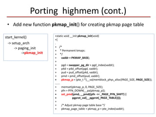 Porting highmem (cont.)
+static void __init pkmap_init(void)
+{
.
+ /*
+ * Permanent kmaps:
+ */
+ vaddr = PKMAP_BASE;
+
+ pgd = swapper_pg_dir + pgd_index(vaddr);
+ p4d = p4d_offset(pgd, vaddr);
+ pud = pud_offset(p4d, vaddr);
+ pmd = pmd_offset(pud, vaddr);
+ pkmap_p = (pte_t *)__va(memblock_phys_alloc(PAGE_SIZE, PAGE_SIZE));
…….
+ memset(pkmap_p, 0, PAGE_SIZE);
+ pfn = PFN_DOWN(__pa(pkmap_p));
+ set_pmd(pmd, __pmd((pfn << _PAGE_PFN_SHIFT) |
+ pgprot_val(__pgprot(_PAGE_TABLE))));
+
+ /* Adjust pkmap page table base */
+ pkmap_page_table = pkmap_p + pte_index(vaddr);
start_kernel()
-> setup_arch
-> paging_init
->pkmap_init
• Add new function pkmap_init() for creating pkmap page table
 