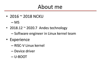 About me
• 2016 ~ 2018 NCKU
– MS
• 2018.12 ~ 2020.7 Andes technology
– Software engineer in Linux kernel team
• Experience
– RISC-V Linux kernel
– Device driver
– U-BOOT
 