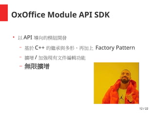 12 / 22
OxOffice Module API SDK
●
以 API 導向的模組開發
– 基於 C++ 的繼承與多形，再加上 Factory Pattern
– 擴增 / 加強現有文件編輯功能
– 無限擴增
 