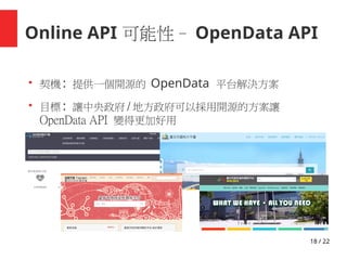 18 / 22
Online API 可能性– OpenData API
●
契機 : 提供一個開源的 OpenData 平台解決方案
●
目標 : 讓中央政府 / 地方政府可以採用開源的方案讓
OpenData API 變得更加好用
 