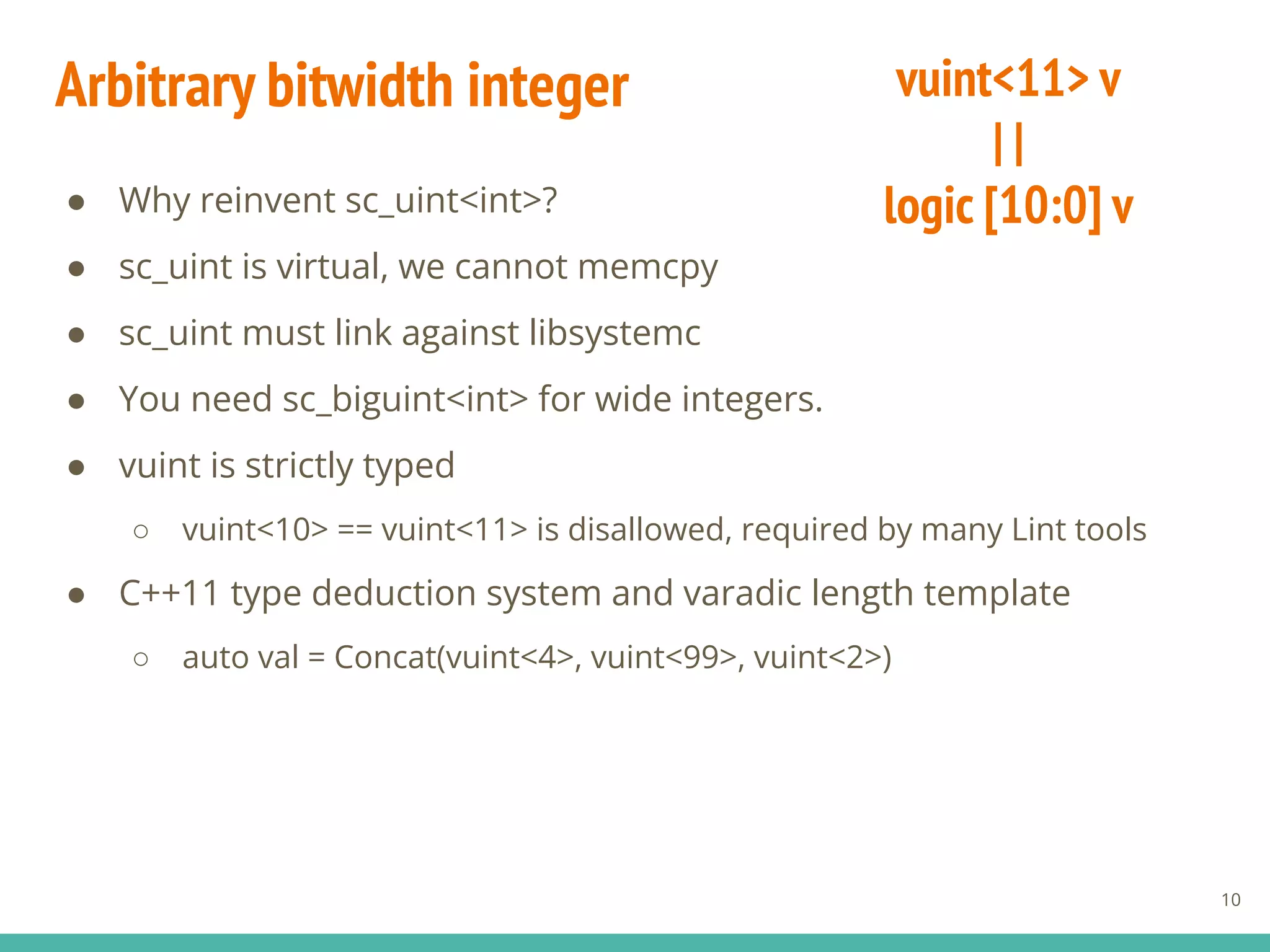 ● Why reinvent sc_uint<int>?
● sc_uint is virtual, we cannot memcpy
● sc_uint must link against libsystemc
● You need sc_biguint<int> for wide integers.
● vuint is strictly typed
○ vuint<10> == vuint<11> is disallowed, required by many Lint tools
● C++11 type deduction system and varadic length template
○ auto val = Concat(vuint<4>, vuint<99>, vuint<2>)
Arbitrary bitwidth integer
10
vuint<11> v
| |
logic [10:0] v
 