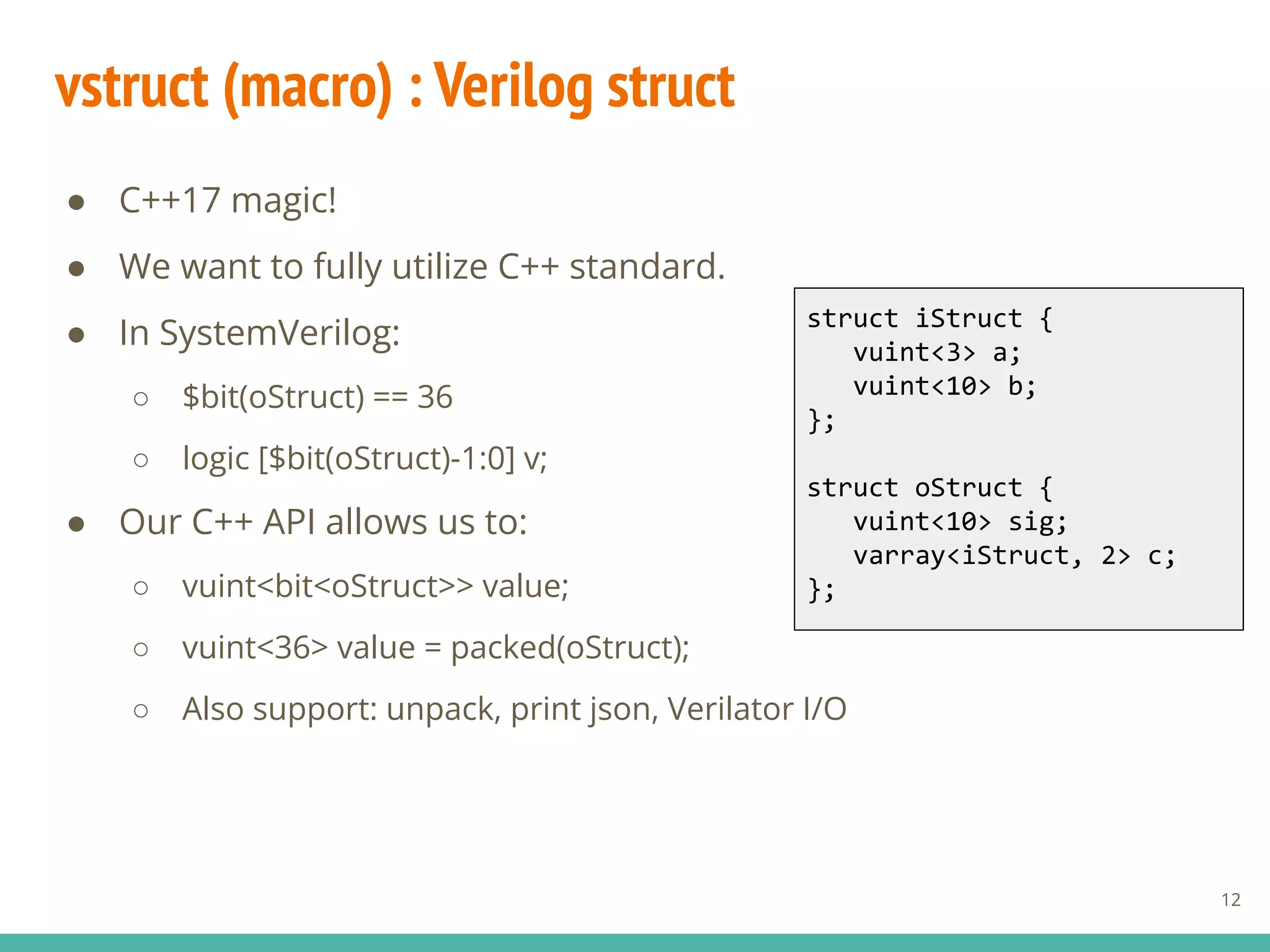 vstruct (macro) : Verilog struct
● C++17 magic!
● We want to fully utilize C++ standard.
● In SystemVerilog:
○ $bit(oStruct) == 36
○ logic [$bit(oStruct)-1:0] v;
● Our C++ API allows us to:
○ vuint<bit<oStruct>> value;
○ vuint<36> value = packed(oStruct);
○ Also support: unpack, print json, Verilator I/O
struct iStruct {
vuint<3> a;
vuint<10> b;
};
struct oStruct {
vuint<10> sig;
varray<iStruct, 2> c;
};
12
 