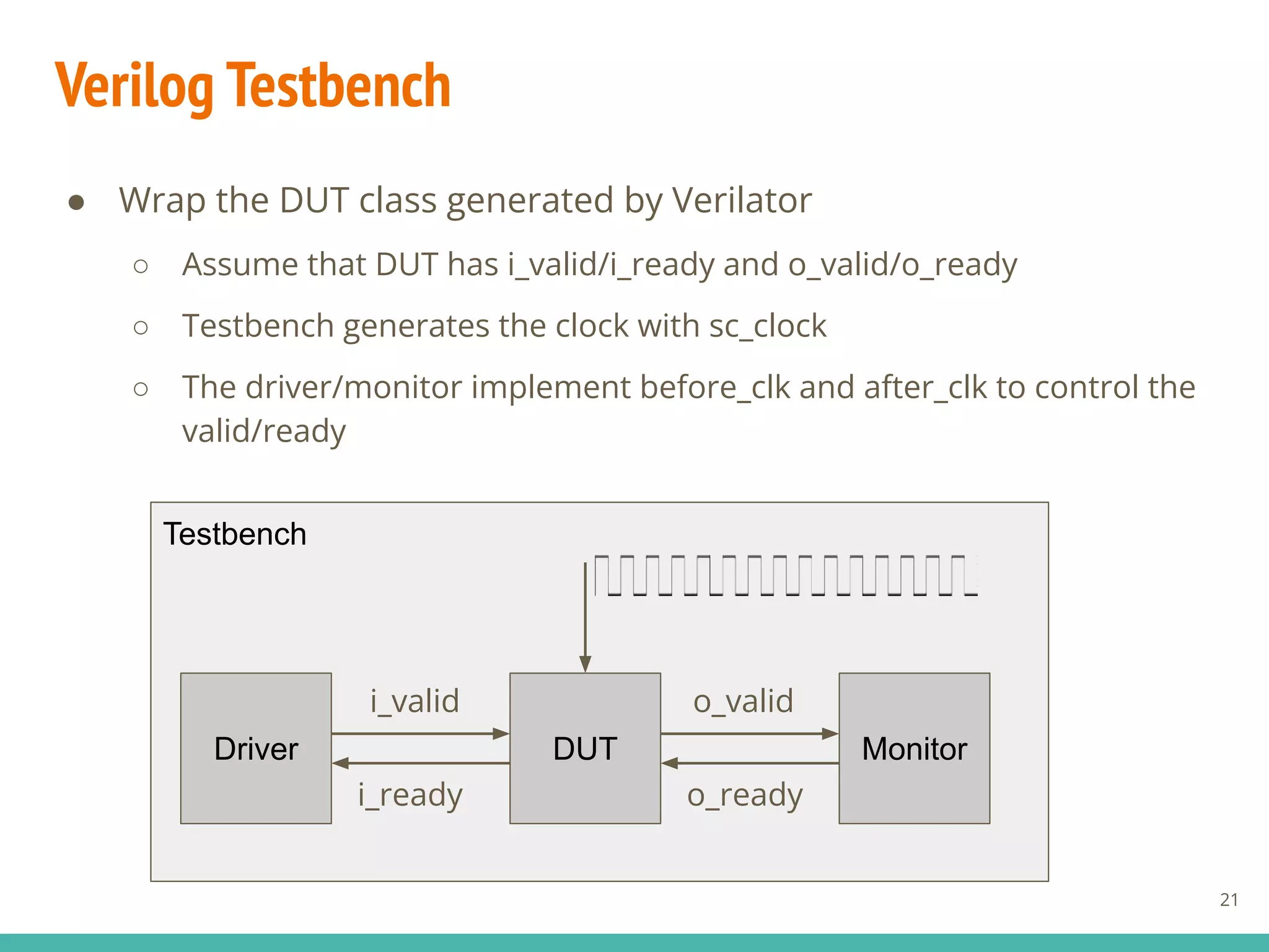 Verilog Testbench
● Wrap the DUT class generated by Verilator
○ Assume that DUT has i_valid/i_ready and o_valid/o_ready
○ Testbench generates the clock with sc_clock
○ The driver/monitor implement before_clk and after_clk to control the
valid/ready
21
Testbench
Driver DUT
i_ready
i_valid
o_ready
o_valid
Monitor
 