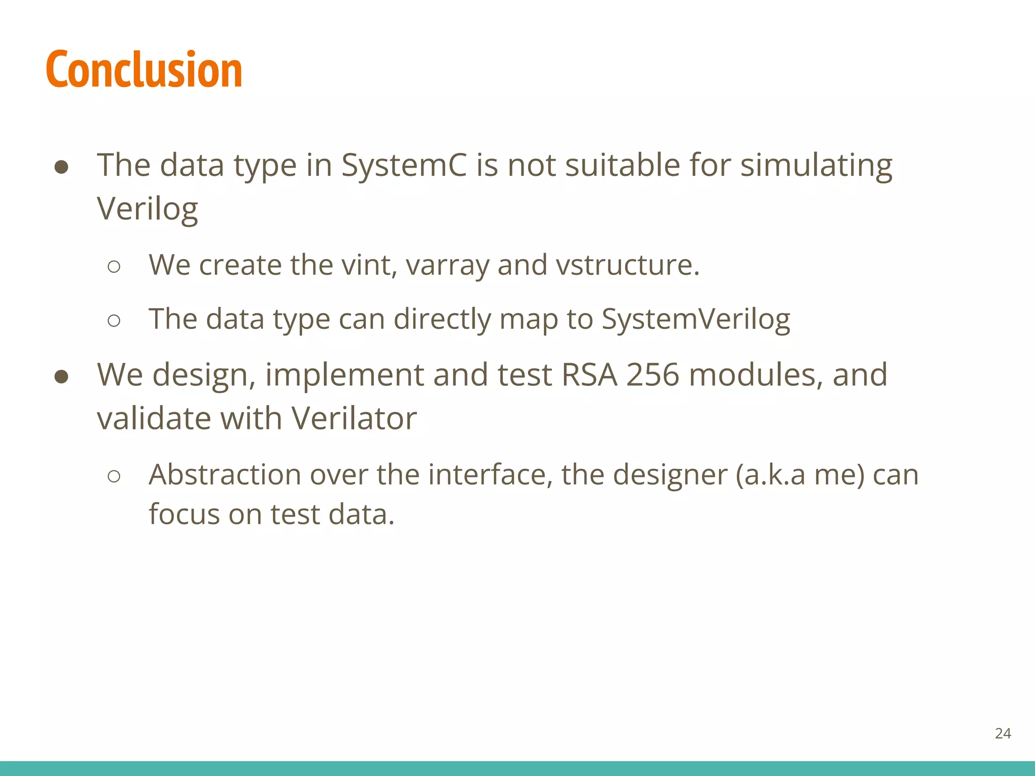 Conclusion
24
● The data type in SystemC is not suitable for simulating
Verilog
○ We create the vint, varray and vstructure.
○ The data type can directly map to SystemVerilog
● We design, implement and test RSA 256 modules, and
validate with Verilator
○ Abstraction over the interface, the designer (a.k.a me) can
focus on test data.
 
