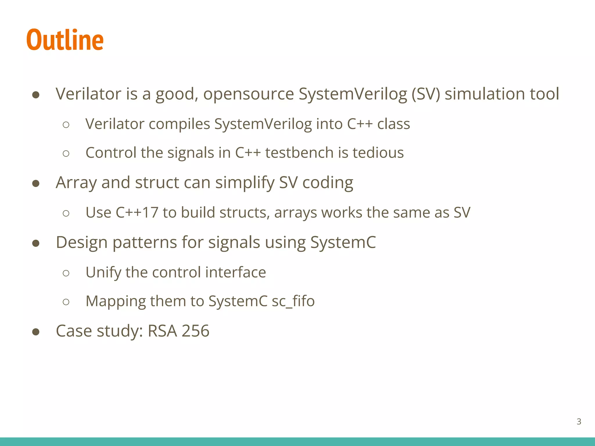 Outline
● Verilator is a good, opensource SystemVerilog (SV) simulation tool
○ Verilator compiles SystemVerilog into C++ class
○ Control the signals in C++ testbench is tedious
● Array and struct can simplify SV coding
○ Use C++17 to build structs, arrays works the same as SV
● Design patterns for signals using SystemC
○ Unify the control interface
○ Mapping them to SystemC sc_ﬁfo
● Case study: RSA 256
3
 