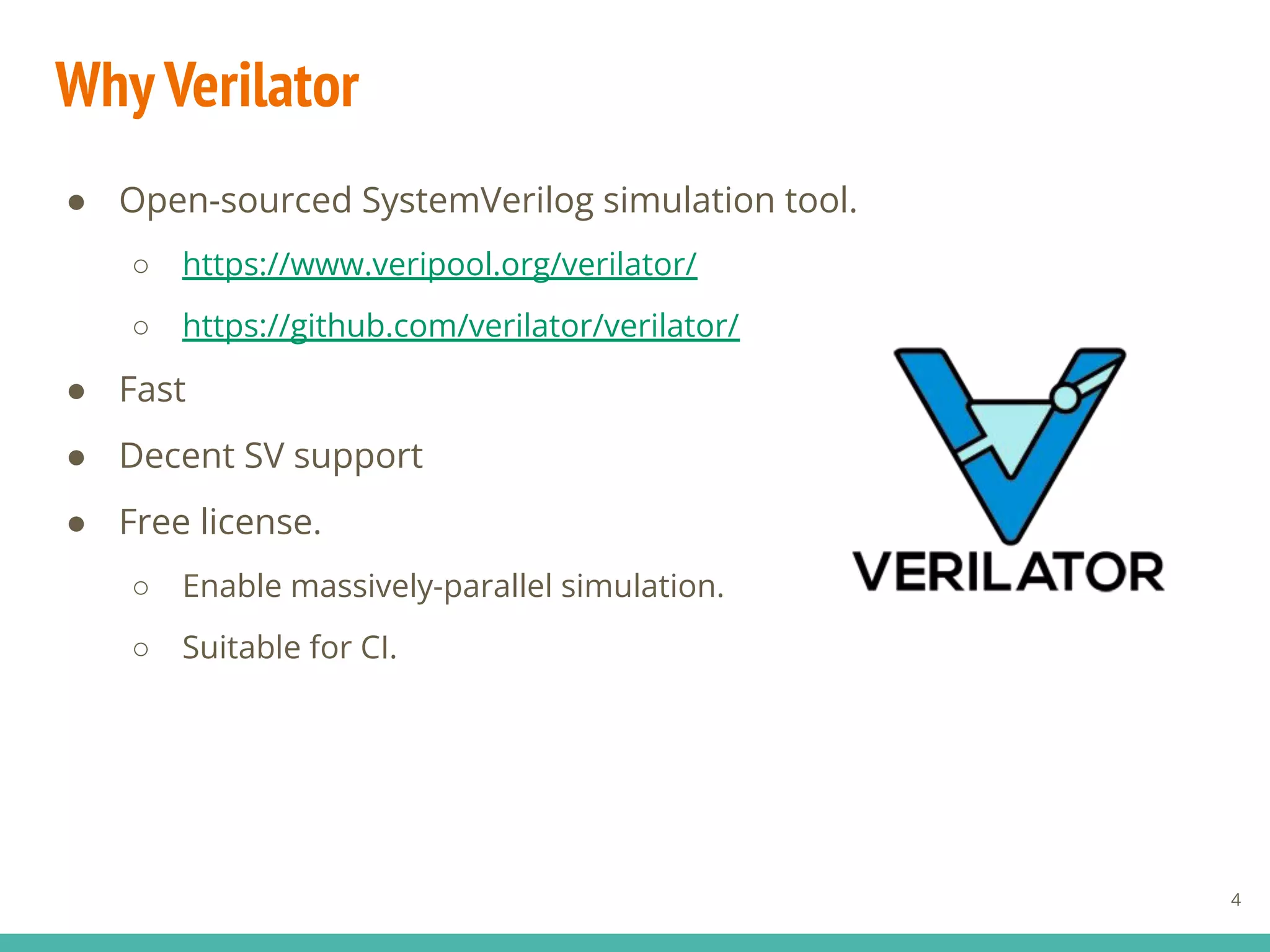 WhyVerilator
● Open-sourced SystemVerilog simulation tool.
○ https://www.veripool.org/verilator/
○ https://github.com/verilator/verilator/
● Fast
● Decent SV support
● Free license.
○ Enable massively-parallel simulation.
○ Suitable for CI.
4
 