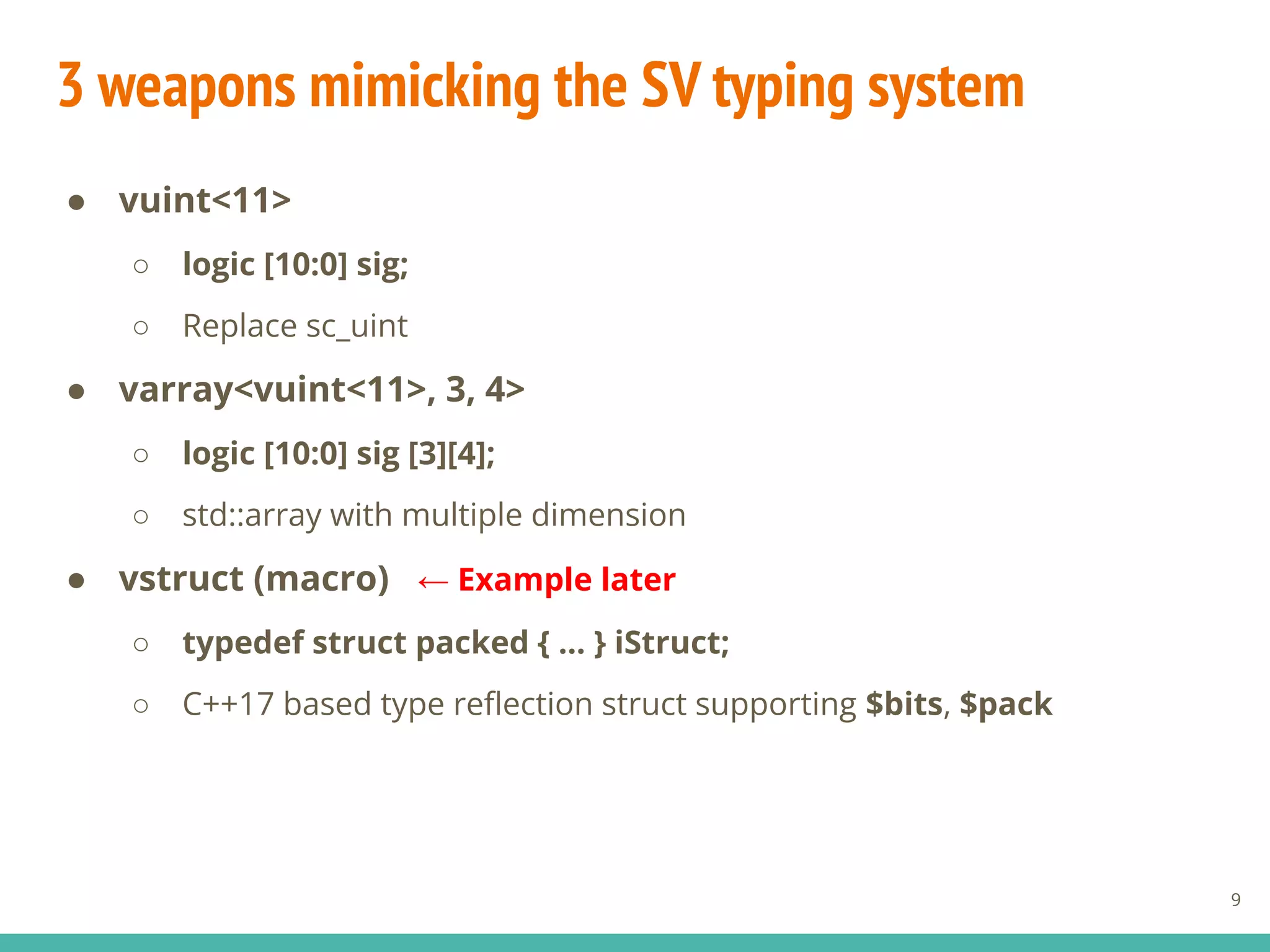 3 weapons mimicking the SV typing system
● vuint<11>
○ logic [10:0] sig;
○ Replace sc_uint
● varray<vuint<11>, 3, 4>
○ logic [10:0] sig [3][4];
○ std::array with multiple dimension
● vstruct (macro)
○ typedef struct packed { ... } iStruct;
○ C++17 based type reﬂection struct supporting $bits, $pack
9
← Example later
 