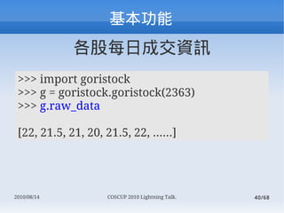 
             ÿճɽYӍ
 >>> import goristock
 >>> g = goristock.goristock(2363)
 >>> g.raw_data

 [22, 21.5, 21, 20, 21.5, 22, ......]




2010/08/14           COSCUP 2010 Lightning Talk.   40/68
 