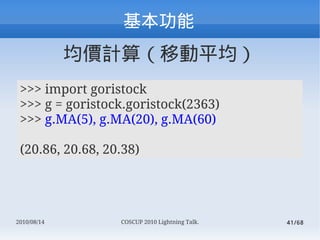 
             rӋ㣨Ƅƽ
 >>> import goristock
 >>> g = goristock.goristock(2363)
 >>> g.MA(5), g.MA(20), g.MA(60)

 (20.86, 20.68, 20.38)




2010/08/14        COSCUP 2010 Lightning Talk.   41/68
 