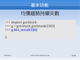 
             rڅݳm씵
 >>> import goristock
 >>> g = goristock.goristock(2363)
 >>> g.MA_serial(5)[0]

 2




2010/08/14       COSCUP 2010 Lightning Talk.   43/68
 