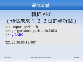 
       D ABC
 Aδ 1,2,3 յDc
 >>> import goristock
 >>> g = goristock.goristock(2363)
 >>> g.RABC

 '(21.25,20.85,19.90)'



2010/08/14        COSCUP 2010 Lightning Talk.   44/68
 