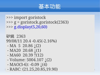 
>>> import goristock
>>> g = goristock.goristock(2363)
>>> g.display(5,20,60)

 y 2363
 99/08/11 20.4 -0.45(-2.16%)
  - MA 5 20.86 (2)
  - MA20 20.68 (1)
  - MA60 20.39 (12)
  - Volume: 5004.107 (2)
  - MAO(3-6): -0.09 (4)
  - RABC: (21.25,20.85,19.90) Talk.
2010/08/14         COSCUP 2010 Lightning   45/68
 