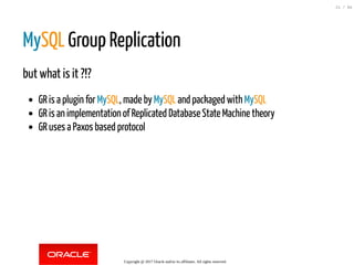 MySQL Group Replication
but what is it ?!?
GR is a plugin for MySQL, made by MySQL and packaged with MySQL
GR is an implementation of Replicated Database State Machine theory
GR uses a Paxos based protocol
Copyright @ 2017 Oracle and/or its affiliates. All rights reserved.
21 / 84
 