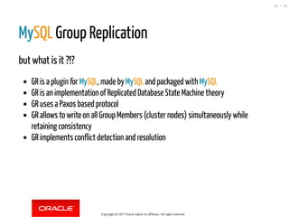 MySQL Group Replication
but what is it ?!?
GR is a plugin for MySQL, made by MySQL and packaged with MySQL
GR is an implementation of Replicated Database State Machine theory
GR uses a Paxos based protocol
GR allows to write on all Group Members (cluster nodes) simultaneously while
retaining consistency
GR implements conflict detection and resolution
Copyright @ 2017 Oracle and/or its affiliates. All rights reserved.
23 / 84
 