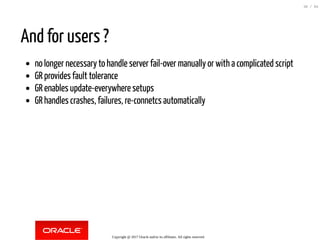 And for users ?
no longer necessary to handle server fail-over manually or with a complicated script
GR provides fault tolerance
GR enables update-everywhere setups
GR handles crashes, failures, re-connetcs automatically
Copyright @ 2017 Oracle and/or its affiliates. All rights reserved.
30 / 84
 