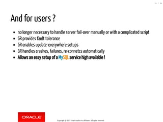 And for users ?
no longer necessary to handle server fail-over manually or with a complicated script
GR provides fault tolerance
GR enables update-everywhere setups
GR handles crashes, failures, re-connetcs automatically
Allows an easy setup of a MySQL service high available !
Copyright @ 2017 Oracle and/or its affiliates. All rights reserved.
31 / 84
 