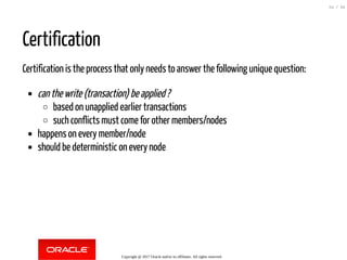 Certification
Certification is the process that only needs to answer the following unique question:
canthewrite(transaction)beapplied?
based on unapplied earlier transactions
such conflicts must come for other members/nodes
happens on every member/node
should be deterministic on every node
Copyright @ 2017 Oracle and/or its affiliates. All rights reserved.
54 / 84
 