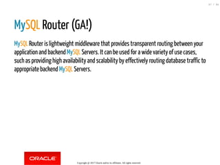 MySQL Router (GA!)
MySQL Router is lightweight middleware that provides transparent routing between your
application and backend MySQL Servers. It can be used for a wide variety of use cases,
such as providing high availability and scalability by effectively routing database traffic to
appropriate backend MySQL Servers.
Copyright @ 2017 Oracle and/or its affiliates. All rights reserved.
67 / 84
 