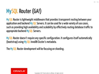 MySQL Router (GA!)
MySQL Router is lightweight middleware that provides transparent routing between your
application and backend MySQL Servers. It can be used for a wide variety of use cases,
such as providing high availability and scalability by effectively routing database traffic to
appropriate backend MySQL Servers.
MySQL Router doesn´t require any specific configuration. It configures itself automatically
(bootstrap) using MySQL InnoDB Cluster´s metadata.
The MySQL Router development will be focusing on sharding.
Copyright @ 2017 Oracle and/or its affiliates. All rights reserved.
69 / 84
 