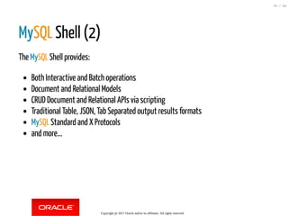 MySQL Shell (2)
The MySQL Shell provides:
Both Interactive and Batch operations
Document and Relational Models
CRUD Document and Relational APIs via scripting
Traditional Table, JSON, Tab Separated output results formats
MySQL Standard and X Protocols
and more...
Copyright @ 2017 Oracle and/or its affiliates. All rights reserved.
79 / 84
 