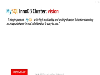 MySQL InnoDB Cluster: vision
  "Asingleproduct-MySQL-withhighavailabilityandscalingfeaturesbakedin;providing
anintegratedend-to-endsolutionthatiseasytouse."
Copyright @ 2017 Oracle and/or its affiliates. All rights reserved.
9 / 84
 