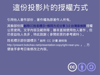 這份投影片的授權方式
引用他人著作部份，著作權為原著作人所有。
其餘部份採創用CC姓名標示─相同方式分享 3.0 台灣版條款授權
公眾使用。文字內容及範例等，雖非直接使用他人著作，但
仍受益他人良多，特此致謝（參閱前頁的參考資料）。
姓名標示部份請標示「創用 CC 計畫 趙柏強
http://present.bobchao.net/presentation:copyright-near-you 」，方
便後手參考日後修改之內容。
 