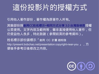 這份投影片的授權方式
引用他人著作部份，著作權為原著作人所有。
其餘部份採創用CC姓名標示─相同方式分享 3.0 台灣版條款授權
公眾使用。文字內容及範例等，雖非直接使用他人著作，但
仍受益他人良多，特此致謝（參閱前頁的參考資料）。
姓名標示部份請標示「創用 CC 計畫 趙柏強
http://present.bobchao.net/presentation:copyright-near-you 」，方
便後手參考日後修改之內容。
 