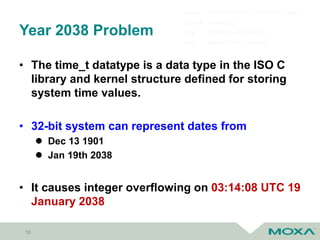 Year 2038 Problem
• The time_t datatype is a data type in the ISO C
library and kernel structure defined for storing
system time values.
• 32-bit system can represent dates from
 Dec 13 1901
 Jan 19th 2038
• It causes integer overflowing on 03:14:08 UTC 19
January 2038
16
 