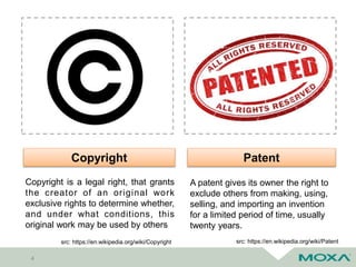 4
Copyright Patent
A patent gives its owner the right to
exclude others from making, using,
selling, and importing an invention
for a limited period of time, usually
twenty years.
src: https://en.wikipedia.org/wiki/Patent
Copyright is a legal right, that grants
the creator of an original work
exclusive rights to determine whether,
and under what conditions, this
original work may be used by others
src: https://en.wikipedia.org/wiki/Copyright
 