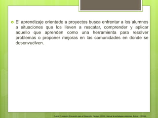  El aprendizaje orientado a proyectos busca enfrentar a los alumnos
a situaciones que los lleven a rescatar, comprender y aplicar
aquello que aprenden como una herramienta para resolver
problemas o proponer mejoras en las comunidades en donde se
desenvuelven.
Fuente: Fundación Educación para el Desarrollo. Fautapo. (2009). Manual de estrategias didácticas. Bolivia.: CROMA.
 
