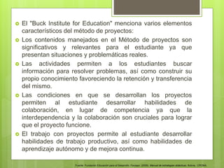  El "Buck Institute for Education" menciona varios elementos
característicos del método de proyectos:
 Los contenidos manejados en el Método de proyectos son
significativos y relevantes para el estudiante ya que
presentan situaciones y problemáticas reales.
 Las actividades permiten a los estudiantes buscar
información para resolver problemas, así como construir su
propio conocimiento favoreciendo la retención y transferencia
del mismo.
 Las condiciones en que se desarrollan los proyectos
permiten al estudiante desarrollar habilidades de
colaboración, en lugar de competencia ya que la
interdependencia y la colaboración son cruciales para lograr
que el proyecto funcione.
 El trabajo con proyectos permite al estudiante desarrollar
habilidades de trabajo productivo, así como habilidades de
aprendizaje autónomo y de mejora continua.
Fuente: Fundación Educación para el Desarrollo. Fautapo. (2009). Manual de estrategias didácticas. Bolivia.: CROMA.
 