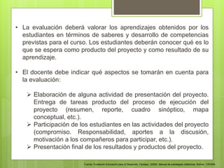 • La evaluación deberá valorar los aprendizajes obtenidos por los
estudiantes en términos de saberes y desarrollo de competencias
previstas para el curso. Los estudiantes deberán conocer qué es lo
que se espera como producto del proyecto y como resultado de su
aprendizaje.
• El docente debe indicar qué aspectos se tomarán en cuenta para
la evaluación:
 Elaboración de alguna actividad de presentación del proyecto.
Entrega de tareas producto del proceso de ejecución del
proyecto (resumen, reporte, cuadro sinóptico, mapa
conceptual, etc.).
 Participación de los estudiantes en las actividades del proyecto
(compromiso. Responsabilidad, aportes a la discusión,
motivación a los compañeros para participar, etc.).
 Presentación final de los resultados y productos del proyecto.
Fuente: Fundación Educación para el Desarrollo. Fautapo. (2009). Manual de estrategias didácticas. Bolivia.: CROMA.
 