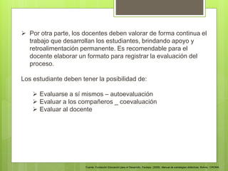  Por otra parte, los docentes deben valorar de forma continua el
trabajo que desarrollan los estudiantes, brindando apoyo y
retroalimentación permanente. Es recomendable para el
docente elaborar un formato para registrar la evaluación del
proceso.
Los estudiante deben tener la posibilidad de:
 Evaluarse a sí mismos – autoevaluación
 Evaluar a los compañeros _ coevaluación
 Evaluar al docente
Fuente: Fundación Educación para el Desarrollo. Fautapo. (2009). Manual de estrategias didácticas. Bolivia.: CROMA.
 