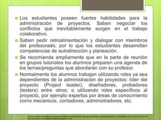  Los estudiantes poseen fuertes habilidades para la
administración de proyectos. Saben negociar los
conflictos que inevitablemente surgen en el trabajo
colaborativo.
 Saben pedir retroalimentación y dialogar con miembros
del profesorado, por lo que los estudiantes desarrollan
competencias de autodirección y planeación.
 Se recomienda ampliamente que en la parte de reunión
en grupos tutoriales los alumnos preparen una agenda de
los temas/preguntas que abordarán con su profesor.
 Normalmente los alumnos trabajan utilizando roles ya sea
dependientes de la administración de proyectos: líder del
proyecto (Project leader), diseñadores, probadores
(testers) entre otros; o utilizando roles específicos al
proyecto, por ejemplo expertos por áreas de conocimiento
como mecánicos, contadores, administradores, etc.
Fuente: Instituto tecnológico y de estudios Superiores de Monterrey. Qué es aprendizaje orientado aproyectos. Consultado el 07 de marzo de 2013 de:
http://sitios.itesm.mx/va/diie/tecnicasdidacticas/4_1.htm.
 