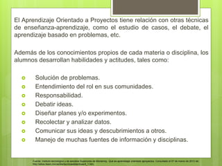 El Aprendizaje Orientado a Proyectos tiene relación con otras técnicas
de enseñanza-aprendizaje, como el estudio de casos, el debate, el
aprendizaje basado en problemas, etc.
Además de los conocimientos propios de cada materia o disciplina, los
alumnos desarrollan habilidades y actitudes, tales como:
 Solución de problemas.
 Entendimiento del rol en sus comunidades.
 Responsabilidad.
 Debatir ideas.
 Diseñar planes y/o experimentos.
 Recolectar y analizar datos.
 Comunicar sus ideas y descubrimientos a otros.
 Manejo de muchas fuentes de información y disciplinas.
Fuente: Instituto tecnológico y de estudios Superiores de Monterrey. Qué es aprendizaje orientado aproyectos. Consultado el 07 de marzo de 2013 de:
http://sitios.itesm.mx/va/diie/tecnicasdidacticas/4_1.htm.
 