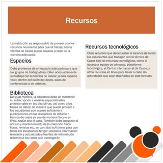 Recursos
La institución es responsable de proveer con los
recursos necesarios para que el trabajo con la
técnica de Casos pueda llevarse a cabo de la
manera adecuada.
Espacios
Debe proveerse de un espacio adecuado para que
los grupos de trabajo desarrollen adecuadamente
su trabajo con la técnica de Casos; ya sea espacio
físico dentro del salón de clases, salas de
conferencias o de debates.
Otros recursos que deben estar al alcance de todos
los estudiantes que trabajen con la técnica de
Casos son los recursos tecnológicos, como el
acceso a equipo de cómputo, plataforma
tecnológica, el Centro Internacional de Casos, y
otros recursos en línea para llevar a cabo las
actividades que sean diseñadas en este formato.
Recursos tecnológicos
De igual manera, la biblioteca debe de mantener
su subscripción a revistas especializadas
profesionales en las disciplinas, así como a las
bases de datos; de manera que pueda proveer a
los estudiantes con acceso suficiente a
publicaciones en las disciplinas de estudio o
bancos de casos ya sea de manera física o en
línea, según sea el caso. También debe asegurar el
acceso y mantenimiento de la colección física:
libros, revistas etc, en cantidad suficiente para que
todos los estudiantes tengan acceso a información
relevante y actualizada y fuentes de información
respecto a los casos que investigarán
Biblioteca
8
 
