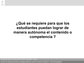 Reunión de trabajo para elaborar estrategias didácticas para la Formación Profesional - Guía del Participante
¿Qué se requiere para que los
estudiantes puedan lograr de
manera autónoma el contenido o
competencia ?
 