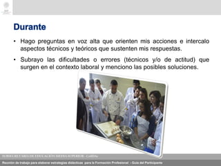 Reunión de trabajo para elaborar estrategias didácticas para la Formación Profesional - Guía del Participante
Durante
• Hago preguntas en voz alta que orienten mis acciones e intercalo
aspectos técnicos y teóricos que sustenten mis respuestas.
• Subrayo las dificultades o errores (técnicos y/o de actitud) que
surgen en el contexto laboral y menciono las posibles soluciones..
 