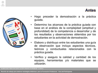 Reunión de trabajo para elaborar estrategias didácticas para la Formación Profesional - Guía del Participante
Antes
• Hago preceder la demostración a la práctica
guiada.
• Determino los alcances de la práctica guiada con
base en el análisis de la complejidad (amplitud y
profundidad) de la competencia a desarrollar y de
los resultados y observaciones obtenidos por los
estudiantes en la actividad de demostración.
• Elaboro y distribuyo entre los estudiantes una guía
de observación que incluya aspectos técnicos,
teóricos y conductuales relacionados con la
práctica guiada.
• Verifico y aseguro la calidad y cantidad de los
equipos, herramientas y/o materiales que se
utilizarán.
 